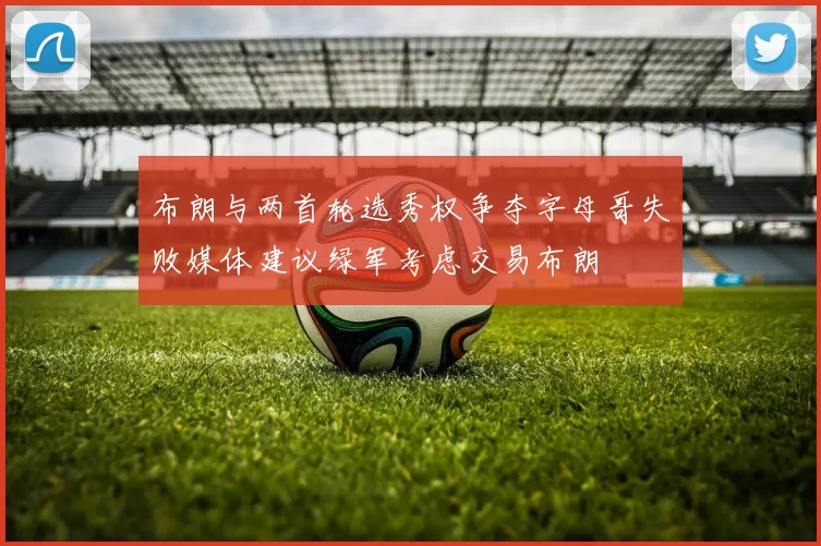 布朗与两首轮选秀权争夺字母哥失败媒体建议绿军考虑交易布朗