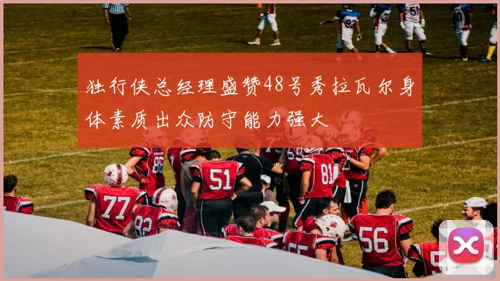 独行侠总经理盛赞48号秀拉瓦尔身体素质出众防守能力强大