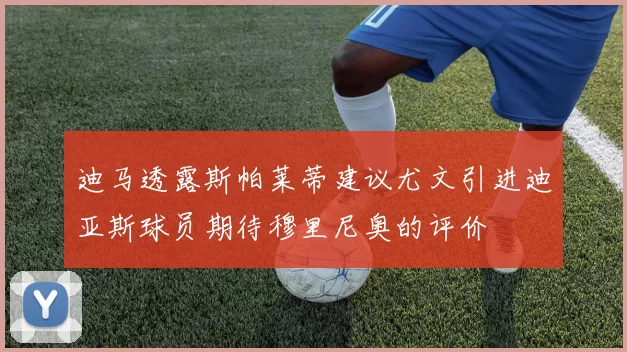 迪马透露斯帕莱蒂建议尤文引进迪亚斯球员期待穆里尼奥的评价