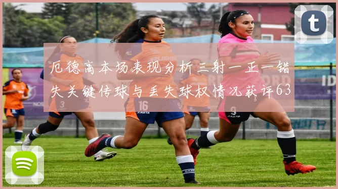厄德高本场表现分析三射一正一错失关键传球与丢失球权情况获评63分