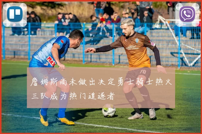 詹姆斯尚未做出决定勇士骑士热火三队成为热门追逐者