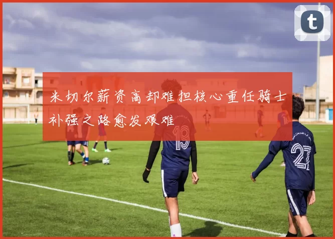 米切尔薪资高却难担核心重任骑士补强之路愈发艰难