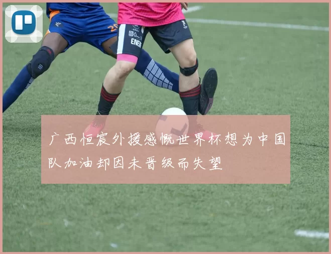 广西恒宸外援感慨世界杯想为中国队加油却因未晋级而失望