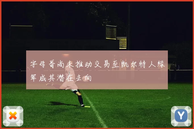 字母哥尚未推动交易至凯尔特人绿军成其潜在去向