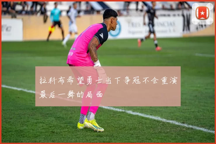 拉科布希望勇士当下争冠不会重演最后一舞的局面