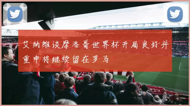 艾纳维谈摩洛哥世界杯开局良好并重申将继续留在罗马