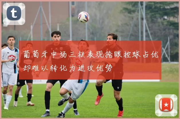 葡萄牙中场三核表现抢眼控球占优却难以转化为进攻优势