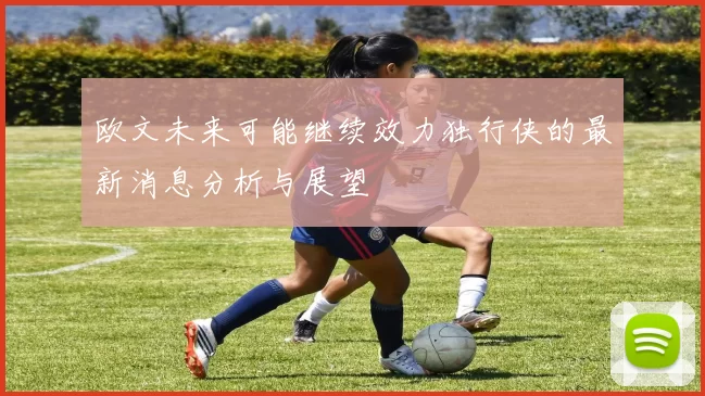 欧文未来可能继续效力独行侠的最新消息分析与展望