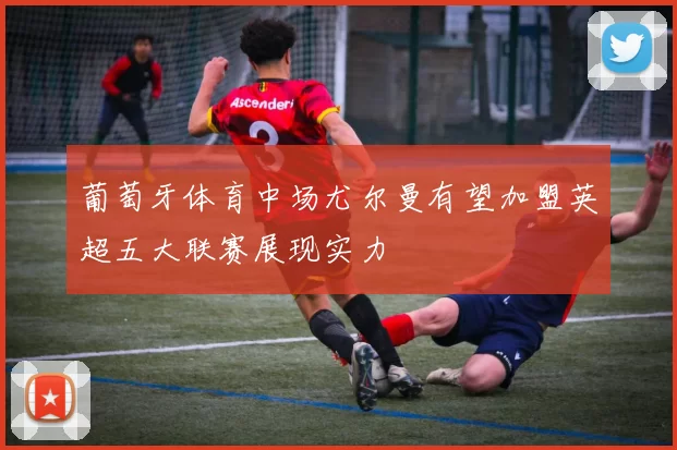 葡萄牙体育中场尤尔曼有望加盟英超五大联赛展现实力