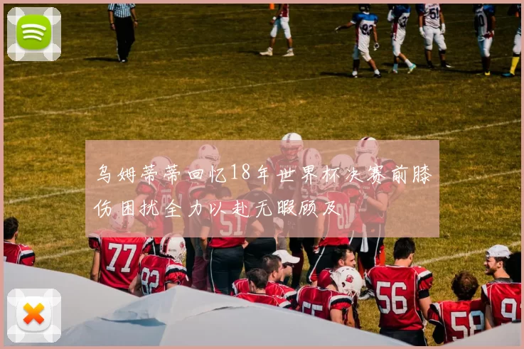 乌姆蒂蒂回忆18年世界杯决赛前膝伤困扰全力以赴无暇顾及
